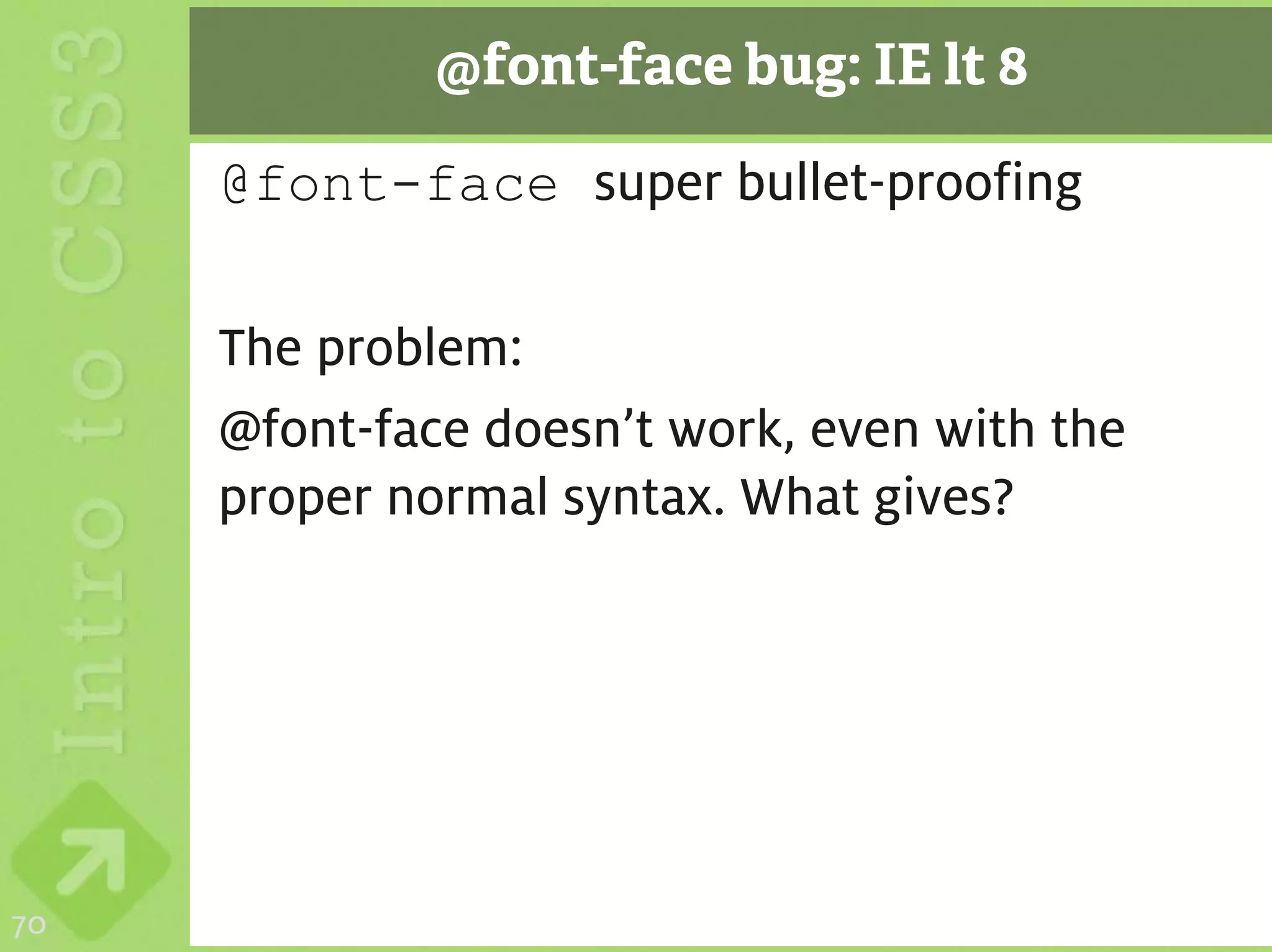 @font-face bug: IE lt 8

     @font-face super bullet-proofing

     The problem:
     @font-face doesn’t work, even with the
     proper normal syntax. What gives?




70
 