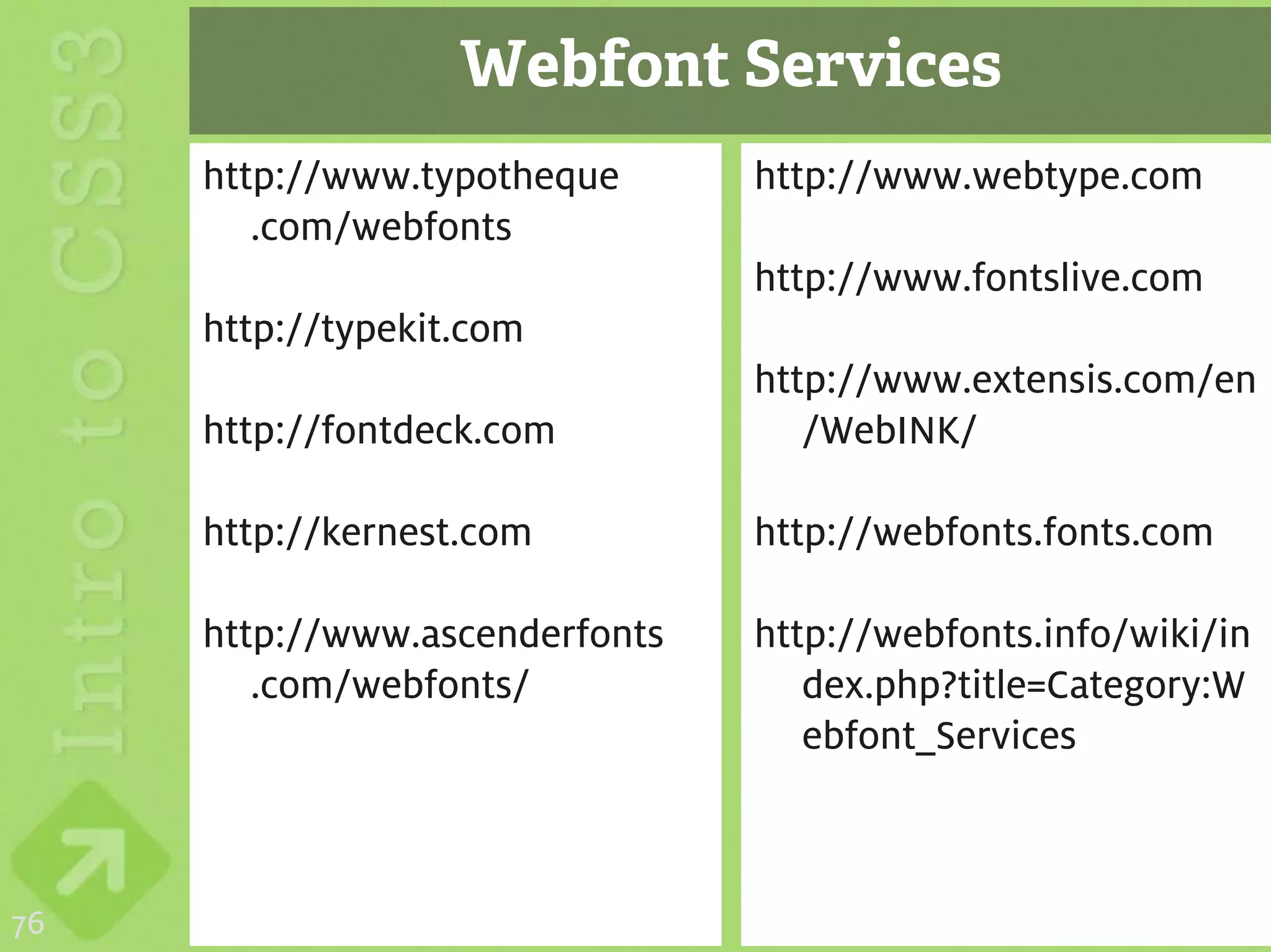 Webfont Services
     http://www.typotheque      http://www.webtype.com
        .com/webfonts
                                http://www.fontslive.com
     http://typekit.com
                                http://www.extensis.com/en
     http://fontdeck.com           /WebINK/

     http://kernest.com         http://webfonts.fonts.com

     http://www.ascenderfonts   http://webfonts.info/wiki/in
        .com/webfonts/             dex.php?title=Category:W
                                   ebfont_Services



76
 