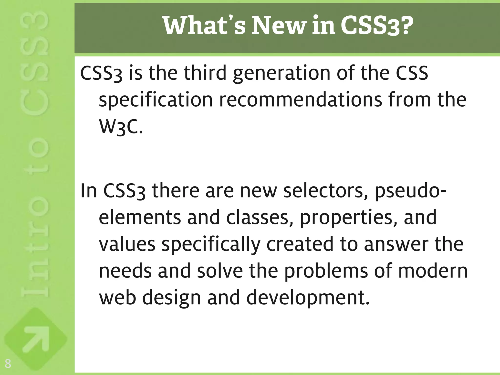 What’s New in CSS3?
    CSS3 is the third generation of the CSS
      specification recommendations from the
      W3C.

    In CSS3 there are new selectors, pseudo-
      elements and classes, properties, and
      values specifically created to answer the
      needs and solve the problems of modern
      web design and development.

8
 