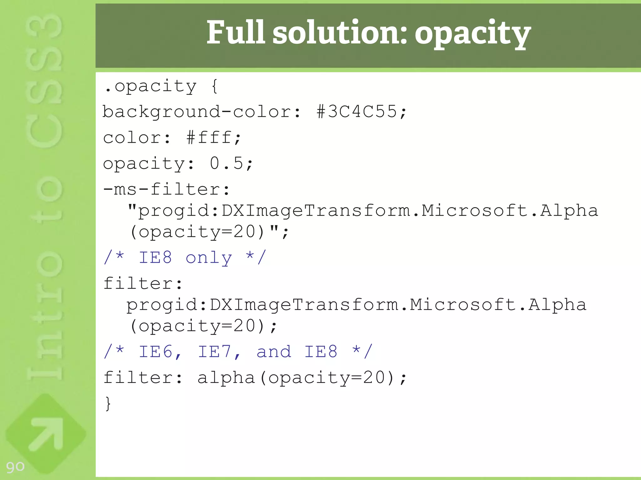 Full solution: opacity
     .opacity {
     background-color: #3C4C55;
     color: #fff;
     opacity: 0.5;
     -ms-filter:
       "progid:DXImageTransform.Microsoft.Alpha
       (opacity=20)";
     /* IE8 only */
     filter:
       progid:DXImageTransform.Microsoft.Alpha
       (opacity=20);
     /* IE6, IE7, and IE8 */
     filter: alpha(opacity=20);
     }


90
 
