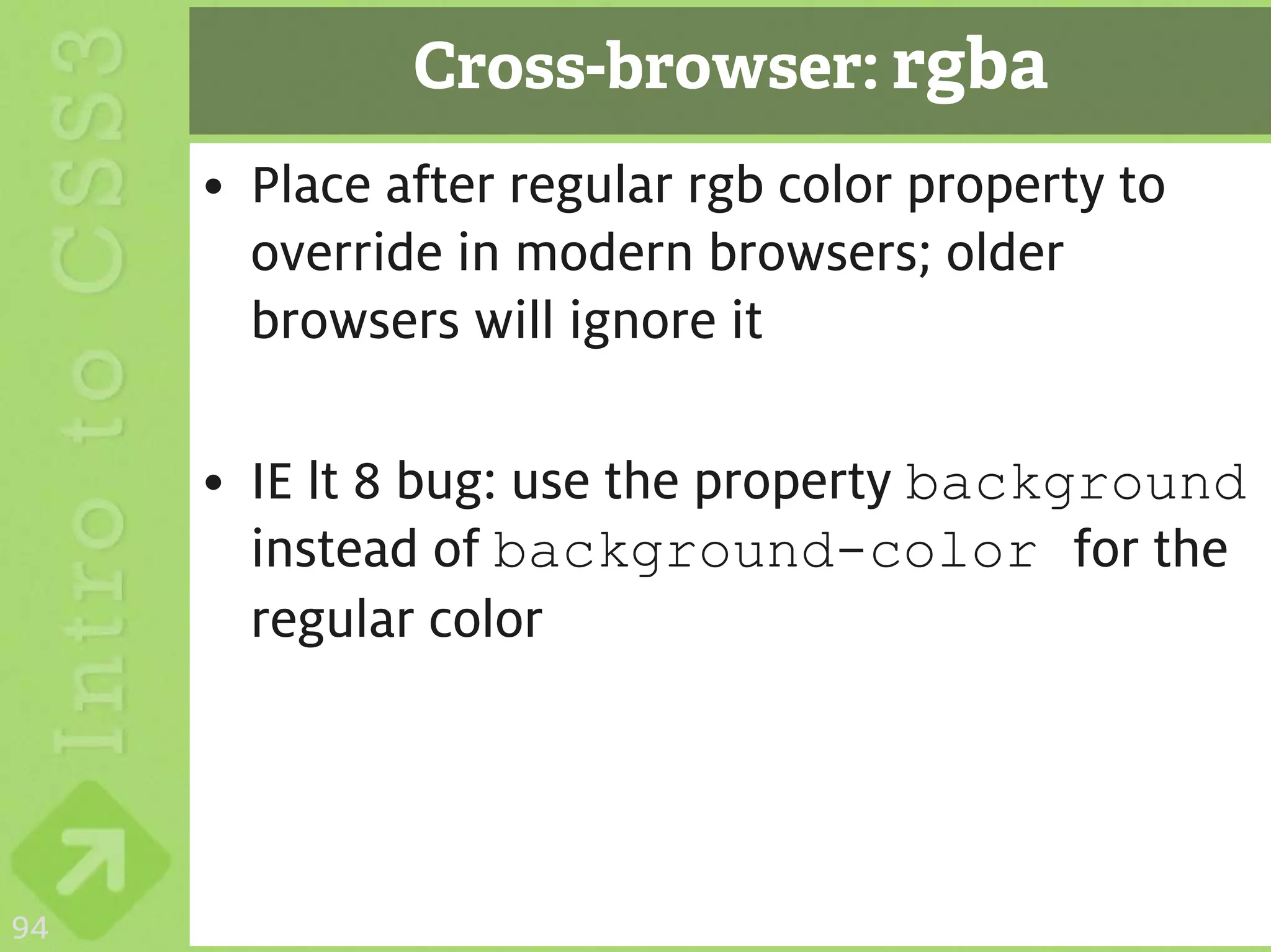 Cross-browser: rgba
     • Place after regular rgb color property to
       override in modern browsers; older
       browsers will ignore it

     • IE lt 8 bug: use the property background
       instead of background-color for the
       regular color




94
 