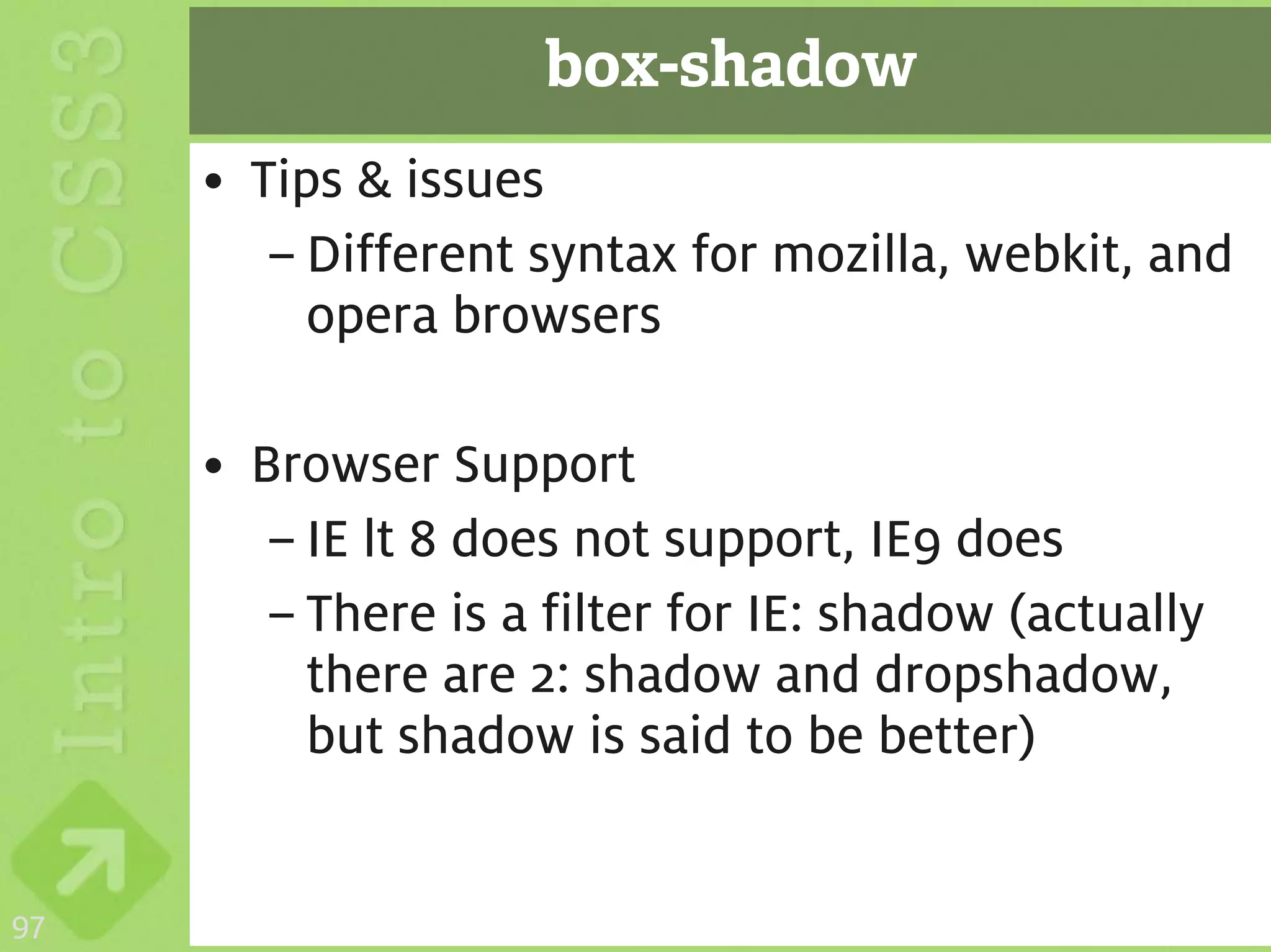 box-shadow
     • Tips & issues
        – Different syntax for mozilla, webkit, and
          opera browsers

     • Browser Support
        – IE lt 8 does not support, IE9 does
        – There is a filter for IE: shadow (actually
          there are 2: shadow and dropshadow,
          but shadow is said to be better)


97
 