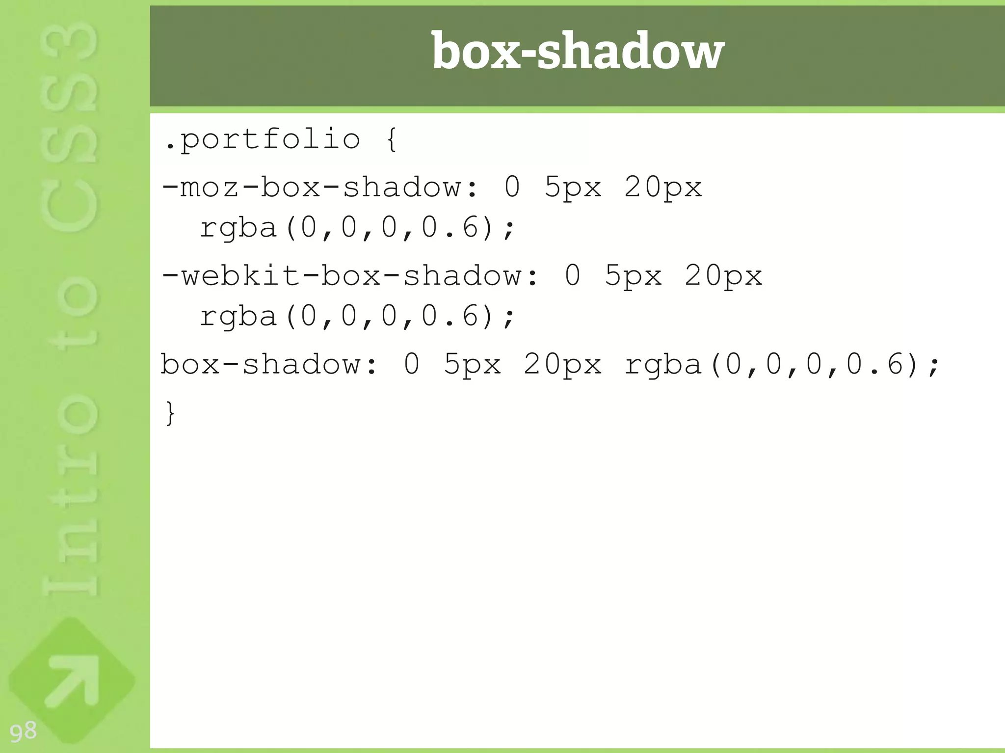 box-shadow
     .portfolio {
     -moz-box-shadow: 0 5px 20px
       rgba(0,0,0,0.6);
     -webkit-box-shadow: 0 5px 20px
       rgba(0,0,0,0.6);
     box-shadow: 0 5px 20px rgba(0,0,0,0.6);
     }




98
 