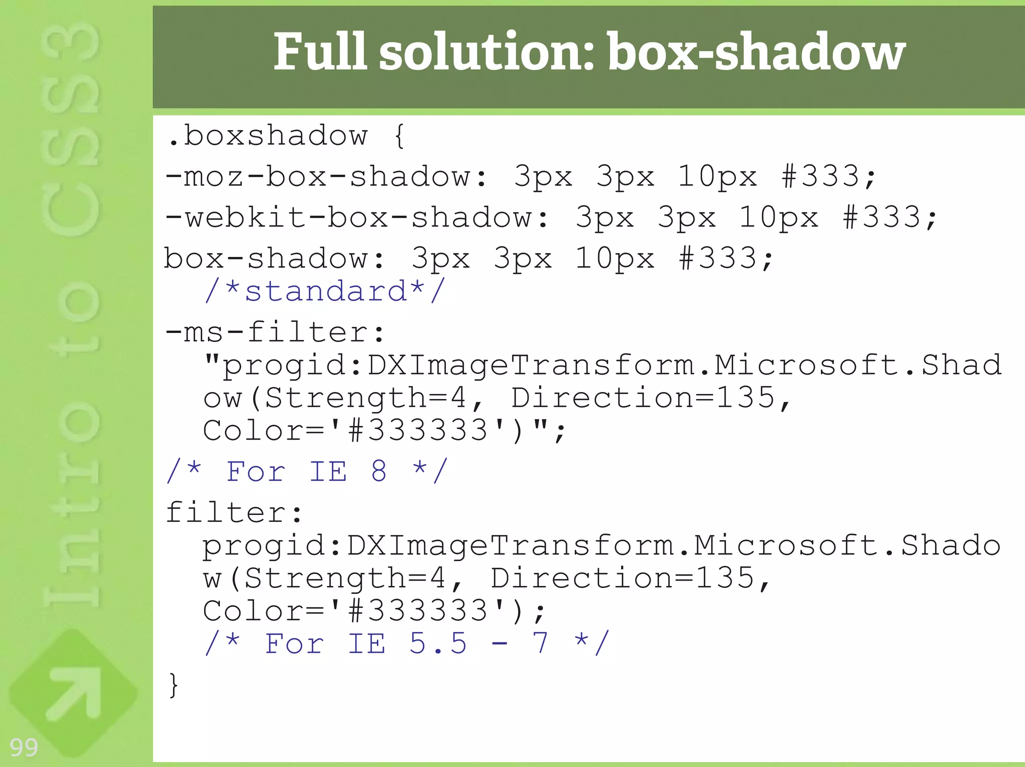 Full solution: box-shadow
     .boxshadow {
     -moz-box-shadow: 3px 3px 10px #333;
     -webkit-box-shadow: 3px 3px 10px #333;
     box-shadow: 3px 3px 10px #333;
       /*standard*/
     -ms-filter:
       "progid:DXImageTransform.Microsoft.Shad
       ow(Strength=4, Direction=135,
       Color='#333333')";
     /* For IE 8 */
     filter:
       progid:DXImageTransform.Microsoft.Shado
       w(Strength=4, Direction=135,
       Color='#333333');
       /* For IE 5.5 - 7 */
     }
99
 