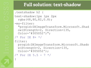 Full solution: text-shadow
      .textshadow h2 {
      text-shadow:1px 1px 2px
        rgba(48,80,82,0.8);
      -ms-filter:
        "progid:DXImageTransform.Microsoft.Shad
        ow(Strength=2, Direction=135,
        Color='#305052')";
      /* For IE 8+ */
      filter:
        progid:DXImageTransform.Microsoft.Shado
        w(Strength=2, Direction=135,
        Color='#305052');
      /* For IE 5.5 - 7 */
      }

104
 