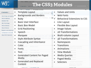 The CSS3 Modules
     • Template Layout               •   Values and Units
     • Backgrounds and Borders       •   Web Fonts
     • Ruby                          •   Behavioral Extensions to CSS
     • Basic User Interface          •   Line Layout
     • Basic Box Model               •   Flexible Box Layout
     • Grid Positioning              •   Image Values
     • Speech                        •   2D Transformations
     • Marquee                       •   Multi-column Layout
     • Style Attribute Syntax        •   3D Transformations
     • Cascading and Inheritance     •   Namespaces
     • Color                         •   Transitions
     • Fonts                         •   Animations
     • Text                          •   View Module
     • Generated Content for Paged   •   Media Queries
       Media                         •   Paged Media
     • Generated and Replaced        •   Selectors
       Content
11
 