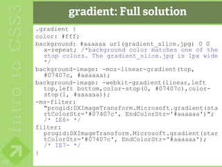 gradient: Full solution
      .gradient {
      color: #fff;
      background: #aaaaaa url(gradient_slice.jpg) 0 0
        x-repeat; /*background color matches one of the
        stop colors. The gradient_slice.jpg is 1px wide
        */
      background-image: -moz-linear-gradient(top,
        #07407c, #aaaaaa);
      background-image: -webkit-gradient(linear,left
        top,left bottom,color-stop(0, #07407c),color-
        stop(1, #aaaaaa));
      -ms-filter:
        "progid:DXImageTransform.Microsoft.gradient(sta
        rtColorStr='#07407c', EndColorStr='#aaaaaa')";
        /* IE8+ */
      filter:
        progid:DXImageTransform.Microsoft.gradient(star
        tColorStr='#07407c', EndColorStr='#aaaaaa');
        /* IE7- */
      }
111
 