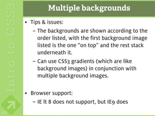 Multiple backgrounds
      • Tips & issues:
         – The backgrounds are shown according to the
           order listed, with the first background image
           listed is the one “on top” and the rest stack
           underneath it.
         – Can use CSS3 gradients (which are like
           background images) in conjunction with
           multiple background images.

      • Browser support:
         – IE lt 8 does not support, but IE9 does
123
 