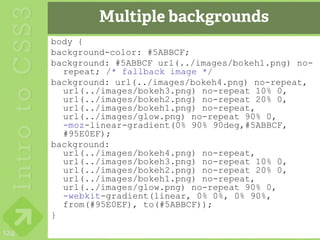 Multiple backgrounds
      body {
      background-color: #5ABBCF;
      background: #5ABBCF url(../images/bokeh1.png) no-
        repeat; /* fallback image */
      background: url(../images/bokeh4.png) no-repeat,
        url(../images/bokeh3.png) no-repeat 10% 0,
        url(../images/bokeh2.png) no-repeat 20% 0,
        url(../images/bokeh1.png) no-repeat,
        url(../images/glow.png) no-repeat 90% 0,
        -moz-linear-gradient(0% 90% 90deg,#5ABBCF,
        #95E0EF);
      background:
        url(../images/bokeh4.png) no-repeat,
        url(../images/bokeh3.png) no-repeat 10% 0,
        url(../images/bokeh2.png) no-repeat 20% 0,
        url(../images/bokeh1.png) no-repeat,
        url(../images/glow.png) no-repeat 90% 0,
        -webkit-gradient(linear, 0% 0%, 0% 90%,
        from(#95E0EF), to(#5ABBCF));
      }
124
 