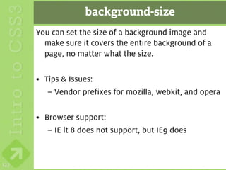 background-size
      You can set the size of a background image and
        make sure it covers the entire background of a
        page, no matter what the size.

      • Tips & Issues:
         – Vendor prefixes for mozilla, webkit, and opera

      • Browser support:
         – IE lt 8 does not support, but IE9 does


127
 