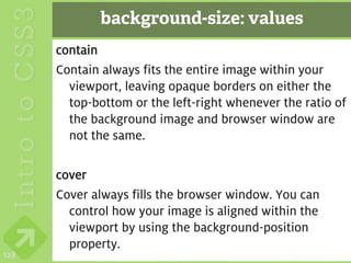background-size: values
      contain
      Contain always fits the entire image within your
        viewport, leaving opaque borders on either the
        top-bottom or the left-right whenever the ratio of
        the background image and browser window are
        not the same.

      cover
      Cover always fills the browser window. You can
        control how your image is aligned within the
        viewport by using the background-position
        property.
128
 