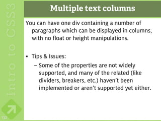 Multiple text columns
      You can have one div containing a number of
        paragraphs which can be displayed in columns,
        with no float or height manipulations.

      • Tips & Issues:
         – Some of the properties are not widely
           supported, and many of the related (like
           dividers, breakers, etc.) haven’t been
           implemented or aren’t supported yet either.



132
 