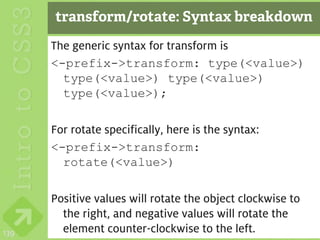 transform/rotate: Syntax breakdown
      The generic syntax for transform is
      <-prefix->transform: type(<value>)
        type(<value>) type(<value>)
        type(<value>);

      For rotate specifically, here is the syntax:
      <-prefix->transform:
        rotate(<value>)

      Positive values will rotate the object clockwise to
        the right, and negative values will rotate the
139     element counter-clockwise to the left.
 