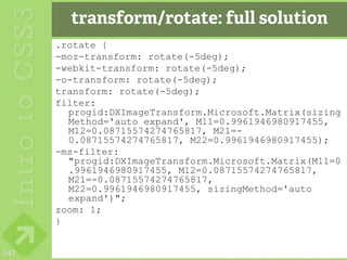 transform/rotate: full solution
      .rotate {
      -moz-transform: rotate(-5deg);
      -webkit-transform: rotate(-5deg);
      -o-transform: rotate(-5deg);
      transform: rotate(-5deg);
      filter:
        progid:DXImageTransform.Microsoft.Matrix(sizing
        Method='auto expand', M11=0.9961946980917455,
        M12=0.08715574274765817, M21=-
        0.08715574274765817, M22=0.9961946980917455);
      -ms-filter:
        "progid:DXImageTransform.Microsoft.Matrix(M11=0
        .9961946980917455, M12=0.08715574274765817,
        M21=-0.08715574274765817,
        M22=0.9961946980917455, sizingMethod='auto
        expand')";
      zoom: 1;
      }


141
 