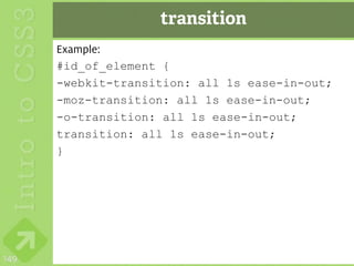 transition
      Example:
      #id_of_element {
      -webkit-transition: all 1s ease-in-out;
      -moz-transition: all 1s ease-in-out;
      -o-transition: all 1s ease-in-out;
      transition: all 1s ease-in-out;
      }




149
 