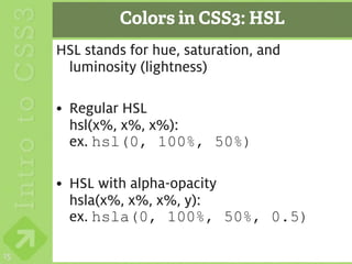Colors in CSS3: HSL
     HSL stands for hue, saturation, and
      luminosity (lightness)

     • Regular HSL
       hsl(x%, x%, x%):
       ex. hsl(0, 100%, 50%)

     • HSL with alpha-opacity
       hsla(x%, x%, x%, y):
       ex. hsla(0, 100%, 50%, 0.5)

15
 