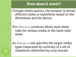 How does it work?
      Through media queries, the browser is served
        different styles or stylesheets based on the
        dimensions and the device.

      The @media construct allows style sheet
        rules for various media in the same style
        sheet.

      An @media rule specifies the target media
       types (separated by commas) of a set of
       statements (delimited by curly braces).
157
 