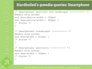 Hardboiled’s @media queries: Smartphone
      /* Smartphones (portrait and landscape) ----------- */
      @media only screen
      and (min-device-width : 320px)
      and (max-device-width : 480px) {
      /* Styles */
      }

      /* Smartphones (landscape) ----------- */
      @media only screen
      and (min-width : 321px) {
      /* Styles */
      }

      /* Smartphones (portrait) ----------- */
      @media only screen
      and (max-width : 320px) {
      /* Styles */
      }


162          http://stuffandnonsense.co.uk/blog/about/hardboiled_css3_media_queries/
 