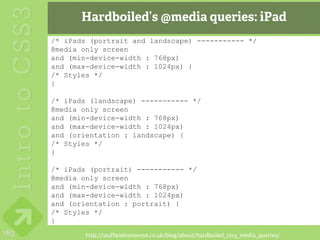 Hardboiled’s @media queries: iPad
      /* iPads (portrait and landscape) ----------- */
      @media only screen
      and (min-device-width : 768px)
      and (max-device-width : 1024px) {
      /* Styles */
      }

      /* iPads (landscape) ----------- */
      @media only screen
      and (min-device-width : 768px)
      and (max-device-width : 1024px)
      and (orientation : landscape) {
      /* Styles */
      }

      /* iPads (portrait) ----------- */
      @media only screen
      and (min-device-width : 768px)
      and (max-device-width : 1024px)
      and (orientation : portrait) {
      /* Styles */
      }
163           http://stuffandnonsense.co.uk/blog/about/hardboiled_css3_media_queries/
 