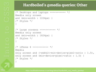 Hardboiled’s @media queries: Other
      /* Desktops and laptops ----------- */
      @media only screen
      and (min-width : 1224px) {
      /* Styles */
      }

      /* Large screens ----------- */
      @media only screen
      and (min-width : 1824px) {
      /* Styles */
      }

      /* iPhone 4 ----------- */
      @media
      only screen and (-webkit-min-device-pixel-ratio : 1.5),
      only screen and (min-device-pixel-ratio : 1.5) {
      /* Styles */
      }


164          http://stuffandnonsense.co.uk/blog/about/hardboiled_css3_media_queries/
 