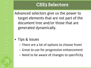 CSS3 Selectors
      Advanced selectors give us the power to
       target elements that are not part of the
       document tree and/or those that are
       generated dynamically.

      • Tips & issues
        – There are a lot of options to choose from!
        – Great to use for progressive enhancement
        – Need to be aware of changes to specificity

168
 