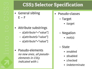 CSS3 Selector Specification
      • General sibling            • Pseudo-classes
        E~F                           – Target
                                        • :target
      • Attribute substrings
         – a[attribute^="value"]     – Negation
         – a[attribute$="value"]        • :not(s)
         – a[attribute*="value"]
                                     – State
      • Pseudo-elements                 •   :enabled
        no new ones, all pseudo-
                                        •   :disabled
        elements in CSS3
        indicated with ::               •   :checked
                                        •   :indeterminate
169
 