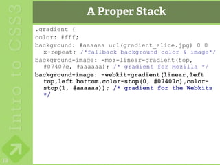 A Proper Stack
     .gradient {
     color: #fff;
     background: #aaaaaa url(gradient_slice.jpg) 0 0
       x-repeat; /*fallback background color & image*/
     background-image: -moz-linear-gradient(top,
       #07407c, #aaaaaa); /* gradient for Mozilla */
     background-image: -webkit-gradient(linear,left
       top,left bottom,color-stop(0, #07407c),color-
       stop(1, #aaaaaa)); /* gradient for the Webkits
       */




39
 