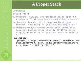 A Proper Stack
     .gradient {
     color: #fff;
     background: #aaaaaa url(gradient_slice.jpg) 0 0
       x-repeat; /*fallback background color & image*/
     background-image: -moz-linear-gradient(top,
       #07407c, #aaaaaa); /* gradient for Mozilla */
     background-image: -webkit-gradient(linear,left
       top,left bottom,color-stop(0, #07407c),color-
       stop(1, #aaaaaa)); /* gradient for the Webkits
       */
     -ms-filter:
       "progid:DXImageTransform.Microsoft.gradient(sta
       rtColorStr='#07407c', EndColorStr='#aaaaaa')";
       /* filter for IE8 (& IE9) */




40
 