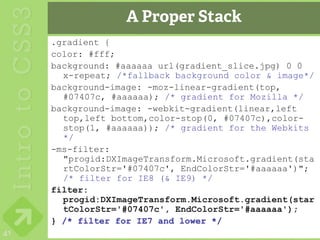 A Proper Stack
     .gradient {
     color: #fff;
     background: #aaaaaa url(gradient_slice.jpg) 0 0
       x-repeat; /*fallback background color & image*/
     background-image: -moz-linear-gradient(top,
       #07407c, #aaaaaa); /* gradient for Mozilla */
     background-image: -webkit-gradient(linear,left
       top,left bottom,color-stop(0, #07407c),color-
       stop(1, #aaaaaa)); /* gradient for the Webkits
       */
     -ms-filter:
       "progid:DXImageTransform.Microsoft.gradient(sta
       rtColorStr='#07407c', EndColorStr='#aaaaaa')";
       /* filter for IE8 (& IE9) */
     filter:
       progid:DXImageTransform.Microsoft.gradient(star
       tColorStr='#07407c', EndColorStr='#aaaaaa');
     } /* filter for IE7 and lower */
41
 