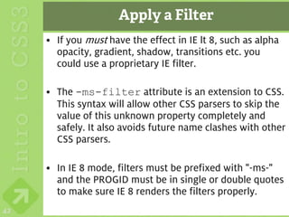 Apply a Filter
     • If you must have the effect in IE lt 8, such as alpha
       opacity, gradient, shadow, transitions etc. you
       could use a proprietary IE filter.

     • The -ms-filter attribute is an extension to CSS.
       This syntax will allow other CSS parsers to skip the
       value of this unknown property completely and
       safely. It also avoids future name clashes with other
       CSS parsers.

     • In IE 8 mode, filters must be prefixed with "-ms-"
       and the PROGID must be in single or double quotes
       to make sure IE 8 renders the filters properly.
42
 