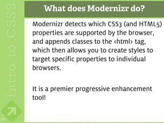 What does Modernizr do?
     Modernizr detects which CSS3 (and HTML5)
     properties are supported by the browser,
     and appends classes to the <html> tag,
     which then allows you to create styles to
     target specific properties to individual
     browsers.

     It is a premier progressive enhancement
     tool!

61
 