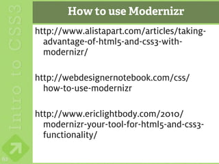 How to use Modernizr
     http://www.alistapart.com/articles/taking-
       advantage-of-html5-and-css3-with-
       modernizr/

     http://webdesignernotebook.com/css/
       how-to-use-modernizr

     http://www.ericlightbody.com/2010/
       modernizr-your-tool-for-html5-and-css3-
       functionality/

62
 