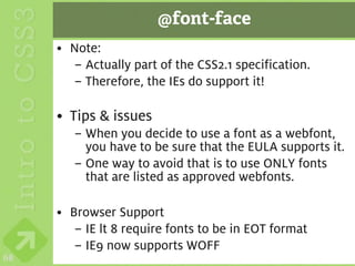 @font-face
     • Note:
       – Actually part of the CSS2.1 specification.
       – Therefore, the IEs do support it!

     • Tips & issues
        – When you decide to use a font as a webfont,
          you have to be sure that the EULA supports it.
        – One way to avoid that is to use ONLY fonts
          that are listed as approved webfonts.

     • Browser Support
        – IE lt 8 require fonts to be in EOT format
        – IE9 now supports WOFF
68
 
