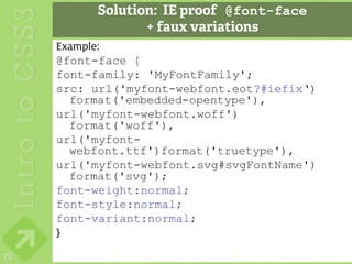 Solution: IE proof @font-face
                 + faux variations
     Example:
     @font-face {
     font-family: 'MyFontFamily';
     src: url('myfont-webfont.eot?#iefix‘)
       format('embedded-opentype'),
     url('myfont-webfont.woff')
       format('woff'),
     url('myfont-
       webfont.ttf')format('truetype'),
     url('myfont-webfont.svg#svgFontName')
       format('svg');
     font-weight:normal;
     font-style:normal;
     font-variant:normal;
     }
72
 