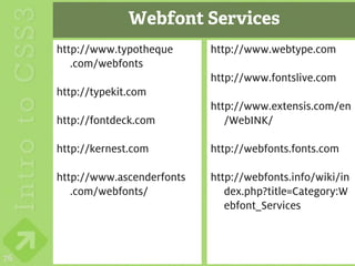Webfont Services
     http://www.typotheque      http://www.webtype.com
        .com/webfonts
                                http://www.fontslive.com
     http://typekit.com
                                http://www.extensis.com/en
     http://fontdeck.com           /WebINK/

     http://kernest.com         http://webfonts.fonts.com

     http://www.ascenderfonts   http://webfonts.info/wiki/in
        .com/webfonts/             dex.php?title=Category:W
                                   ebfont_Services



76
 