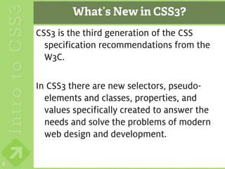 What’s New in CSS3?
    CSS3 is the third generation of the CSS
      specification recommendations from the
      W3C.

    In CSS3 there are new selectors, pseudo-
      elements and classes, properties, and
      values specifically created to answer the
      needs and solve the problems of modern
      web design and development.

8
 
