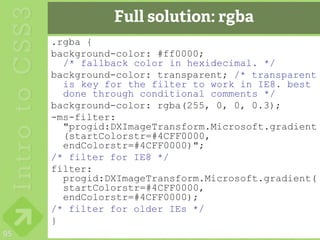 Full solution: rgba
     .rgba {
     background-color: #ff0000;
       /* fallback color in hexidecimal. */
     background-color: transparent; /* transparent
       is key for the filter to work in IE8. best
       done through conditional comments */
     background-color: rgba(255, 0, 0, 0.3);
     -ms-filter:
       "progid:DXImageTransform.Microsoft.gradient
       (startColorstr=#4CFF0000,
       endColorstr=#4CFF0000)";
     /* filter for IE8 */
     filter:
       progid:DXImageTransform.Microsoft.gradient(
       startColorstr=#4CFF0000,
       endColorstr=#4CFF0000);
     /* filter for older IEs */
     }
95
 