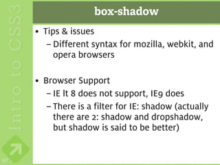 box-shadow
     • Tips & issues
        – Different syntax for mozilla, webkit, and
          opera browsers

     • Browser Support
        – IE lt 8 does not support, IE9 does
        – There is a filter for IE: shadow (actually
          there are 2: shadow and dropshadow,
          but shadow is said to be better)


97
 