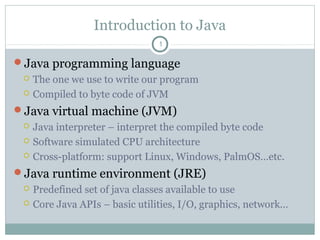 Introduction to Java
Java programming language
 The one we use to write our program
 Compiled to byte code of JVM
Java virtual machine (JVM)
 Java interpreter – interpret the compiled byte code
 Software simulated CPU architecture
 Cross-platform: support Linux, Windows, PalmOS…etc.
Java runtime environment (JRE)
 Predefined set of java classes available to use
 Core Java APIs – basic utilities, I/O, graphics, network…
1
 