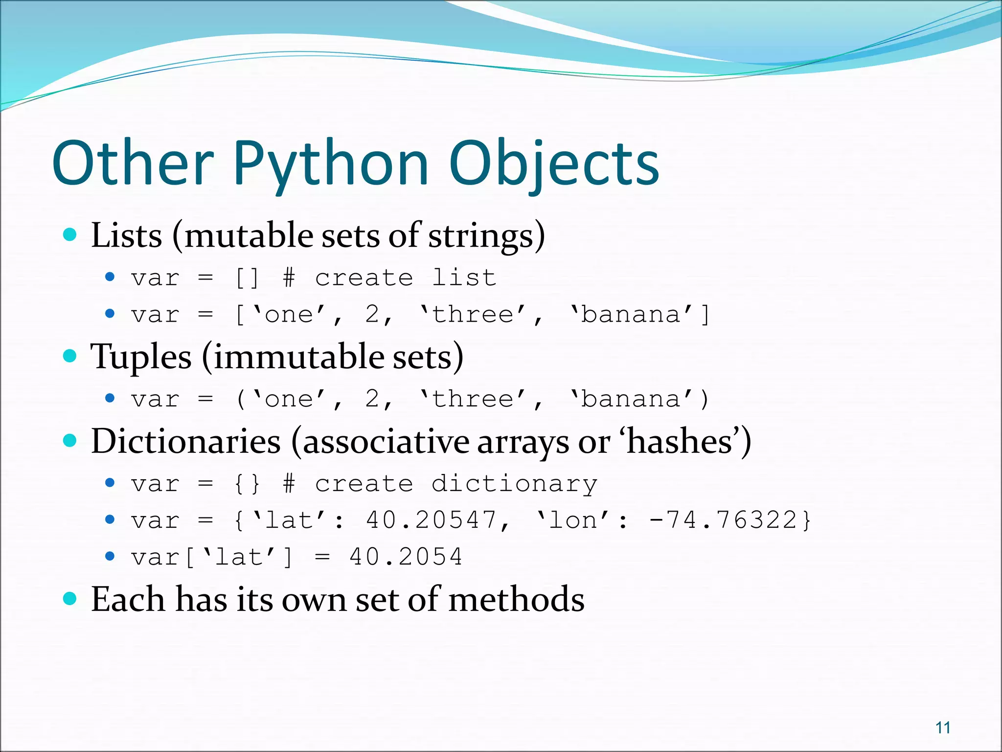 Other Python Objects
 Lists (mutable sets of strings)
 var = [] # create list
 var = [‘one’, 2, ‘three’, ‘banana’]
 Tuples (immutable sets)
 var = (‘one’, 2, ‘three’, ‘banana’)
 Dictionaries (associative arrays or ‘hashes’)
 var = {} # create dictionary
 var = {‘lat’: 40.20547, ‘lon’: -74.76322}
 var[‘lat’] = 40.2054
 Each has its own set of methods
11
 