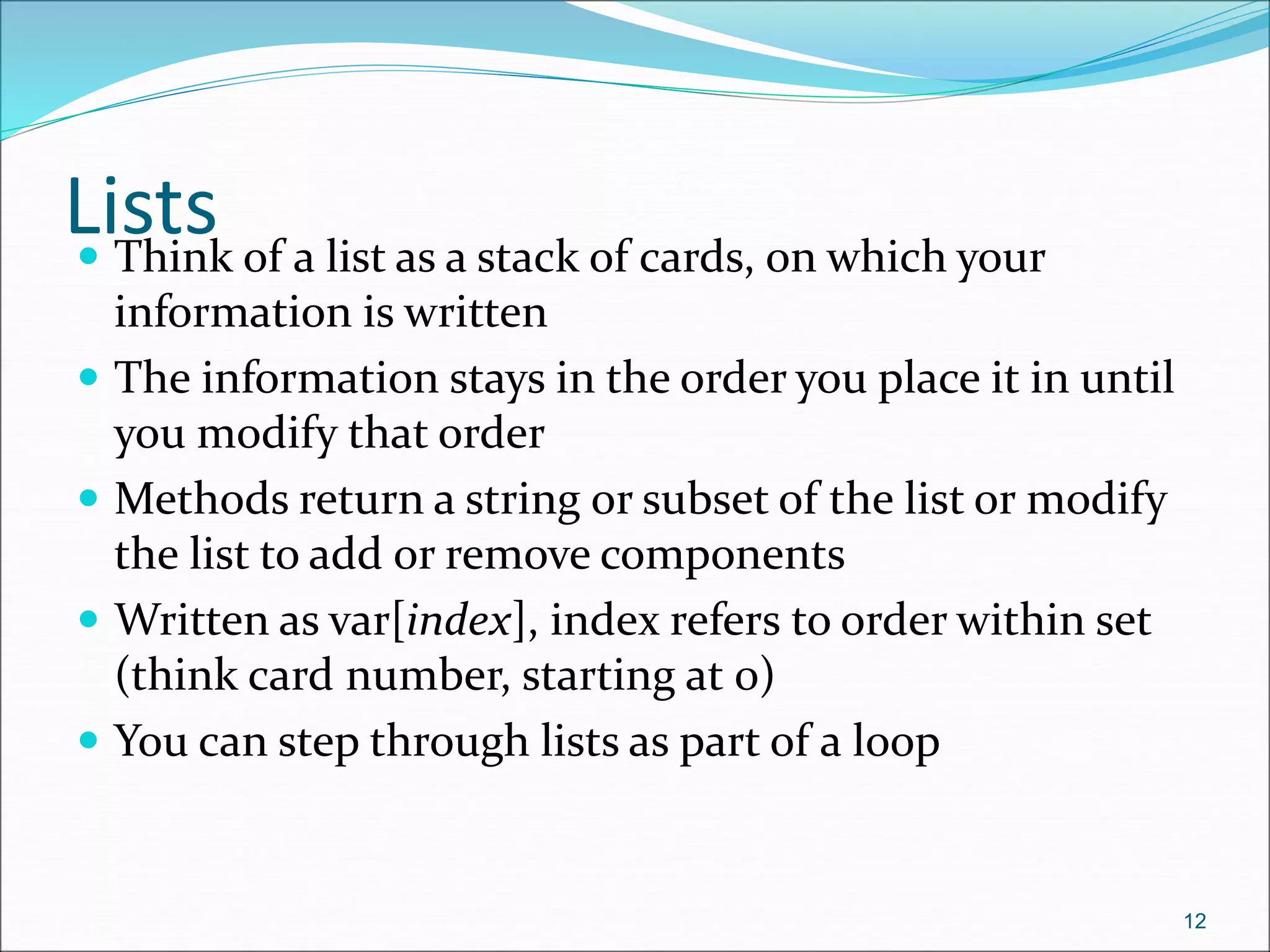 Lists
 Think of a list as a stack of cards, on which your
information is written
 The information stays in the order you place it in until
you modify that order
 Methods return a string or subset of the list or modify
the list to add or remove components
 Written as var[index], index refers to order within set
(think card number, starting at 0)
 You can step through lists as part of a loop
12
 