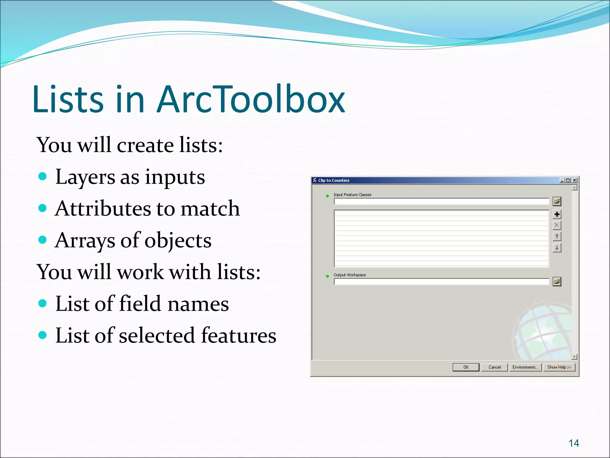 Lists in ArcToolbox
You will create lists:
 Layers as inputs
 Attributes to match
 Arrays of objects
You will work with lists:
 List of field names
 List of selected features
14
 