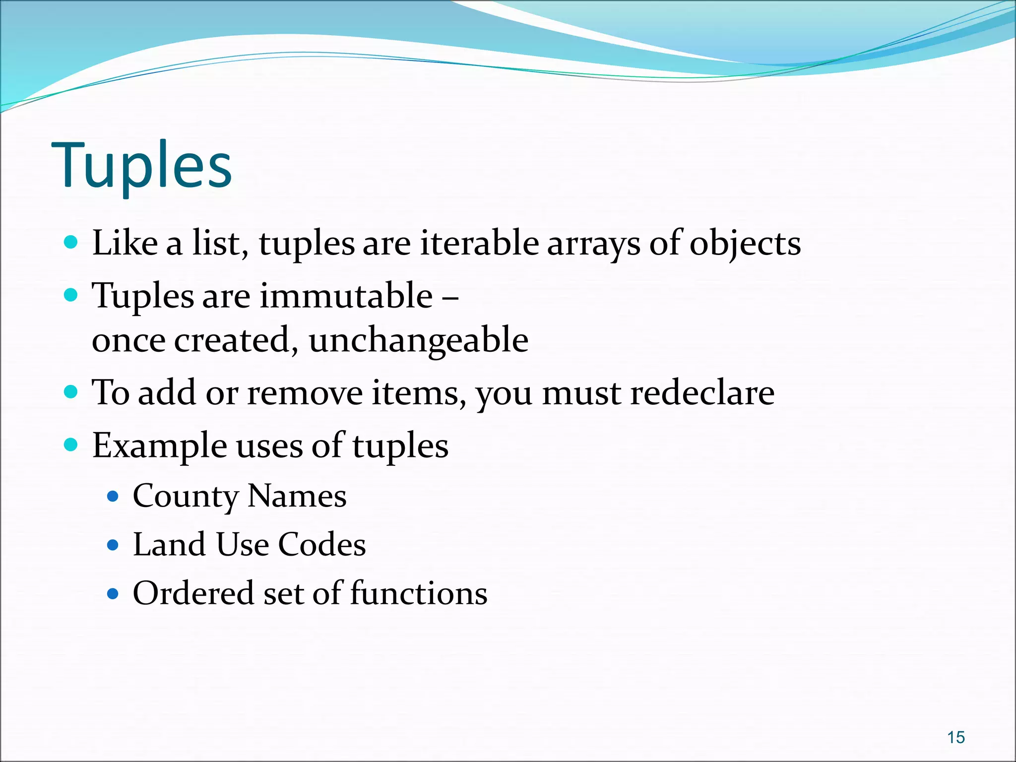 Tuples
 Like a list, tuples are iterable arrays of objects
 Tuples are immutable –
once created, unchangeable
 To add or remove items, you must redeclare
 Example uses of tuples
 County Names
 Land Use Codes
 Ordered set of functions
15
 
