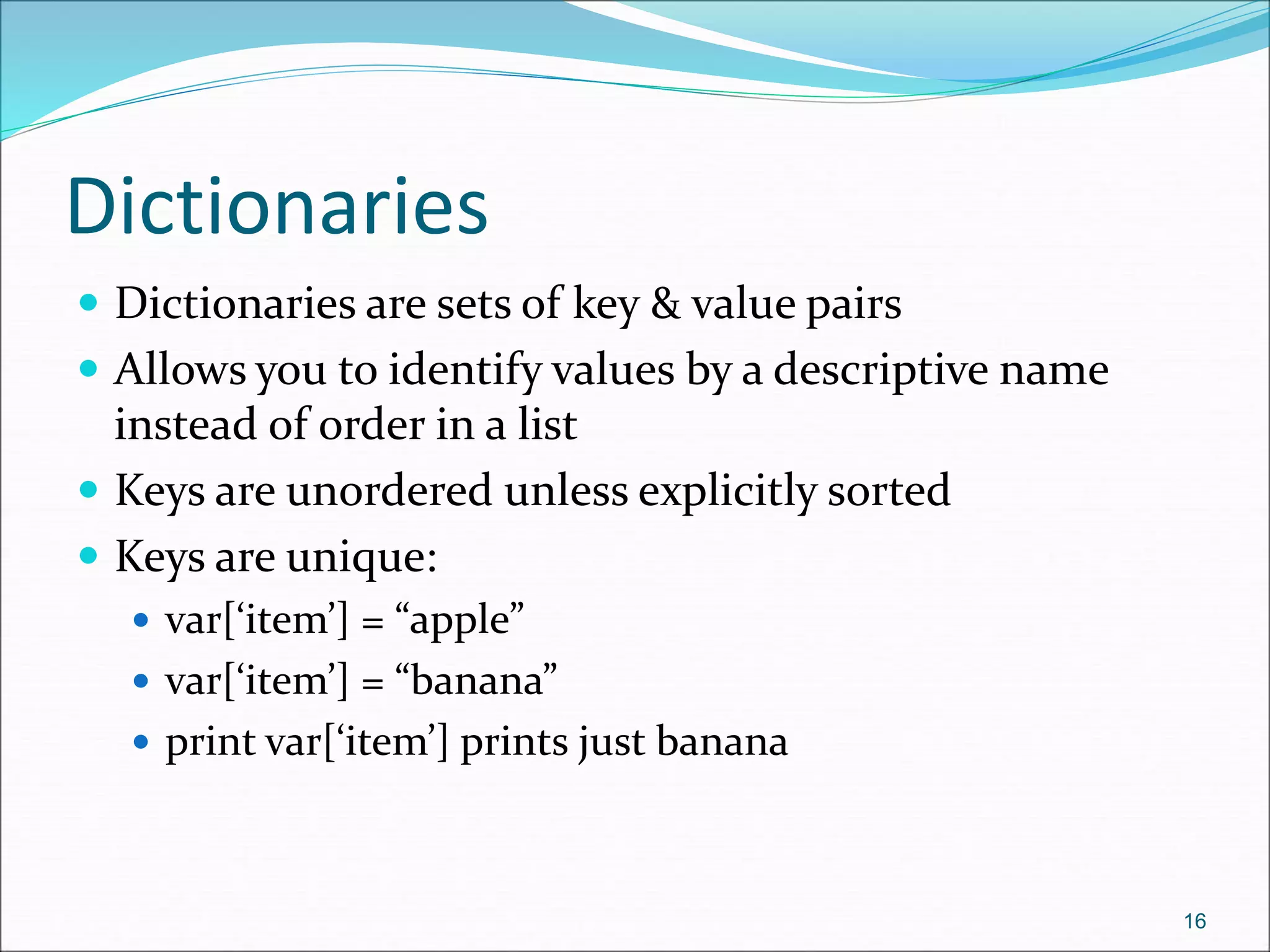 Dictionaries
 Dictionaries are sets of key & value pairs
 Allows you to identify values by a descriptive name
instead of order in a list
 Keys are unordered unless explicitly sorted
 Keys are unique:
 var[‘item’] = “apple”
 var[‘item’] = “banana”
 print var[‘item’] prints just banana
16
 
