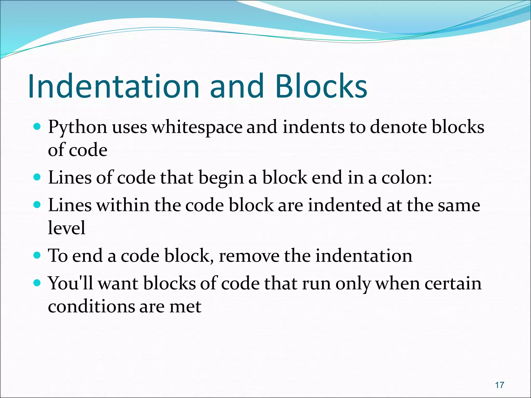 Indentation and Blocks
 Python uses whitespace and indents to denote blocks
of code
 Lines of code that begin a block end in a colon:
 Lines within the code block are indented at the same
level
 To end a code block, remove the indentation
 You'll want blocks of code that run only when certain
conditions are met
17
 
