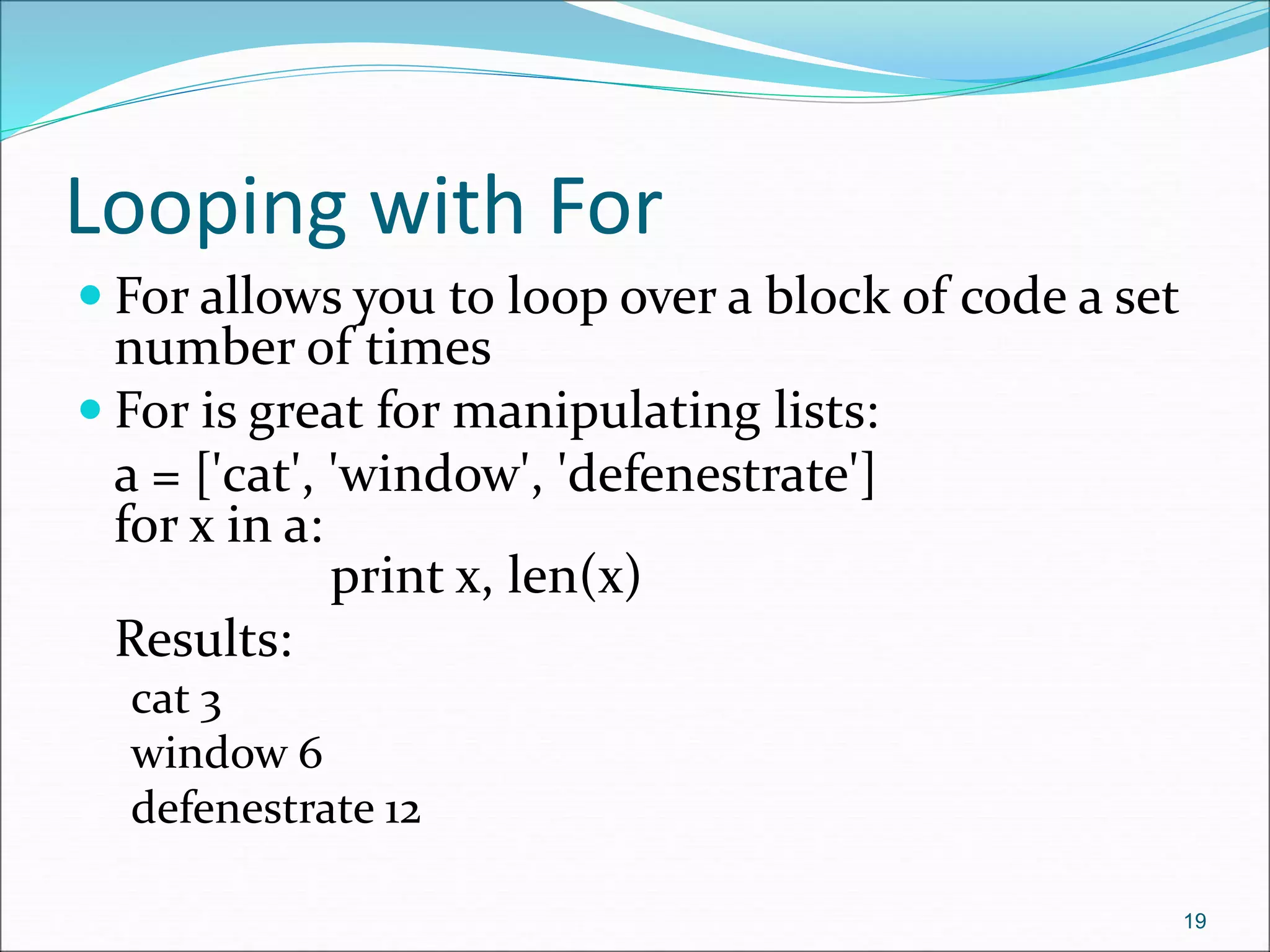 Looping with For
 For allows you to loop over a block of code a set
number of times
 For is great for manipulating lists:
a = ['cat', 'window', 'defenestrate']
for x in a:
print x, len(x)
Results:
cat 3
window 6
defenestrate 12
19
 