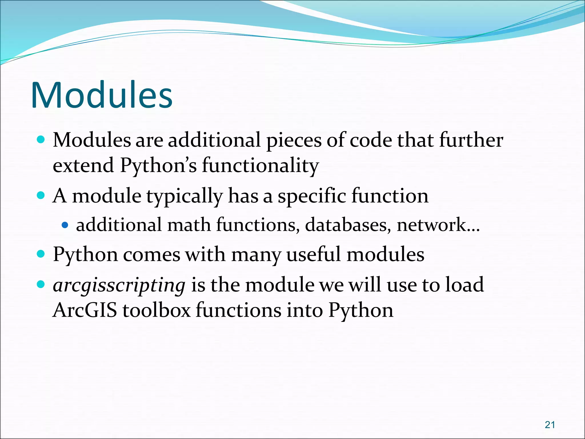 Modules
 Modules are additional pieces of code that further
extend Python’s functionality
 A module typically has a specific function
 additional math functions, databases, network…
 Python comes with many useful modules
 arcgisscripting is the module we will use to load
ArcGIS toolbox functions into Python
21
 