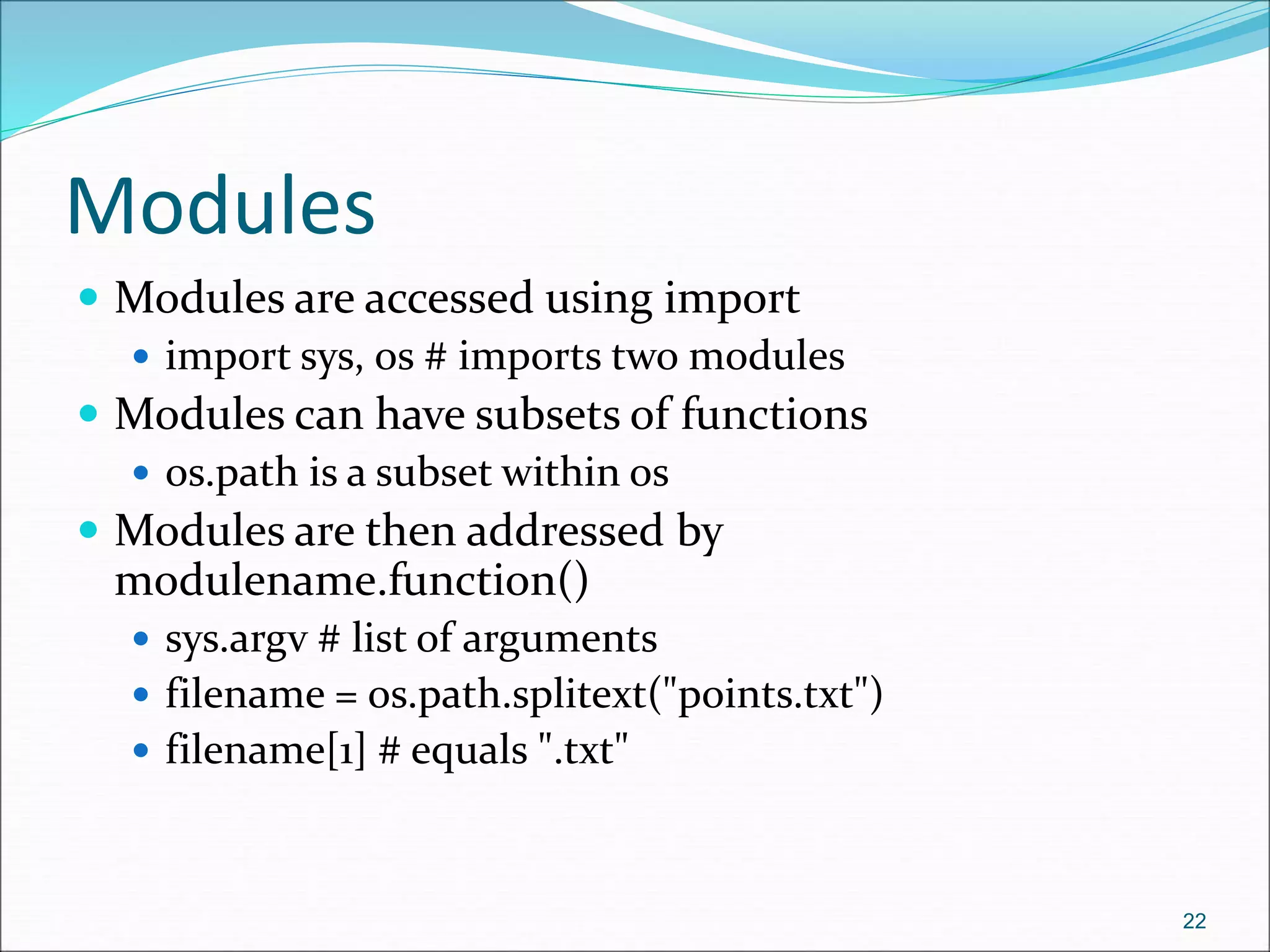 Modules
 Modules are accessed using import
 import sys, os # imports two modules
 Modules can have subsets of functions
 os.path is a subset within os
 Modules are then addressed by
modulename.function()
 sys.argv # list of arguments
 filename = os.path.splitext("points.txt")
 filename[1] # equals ".txt"
22
 
