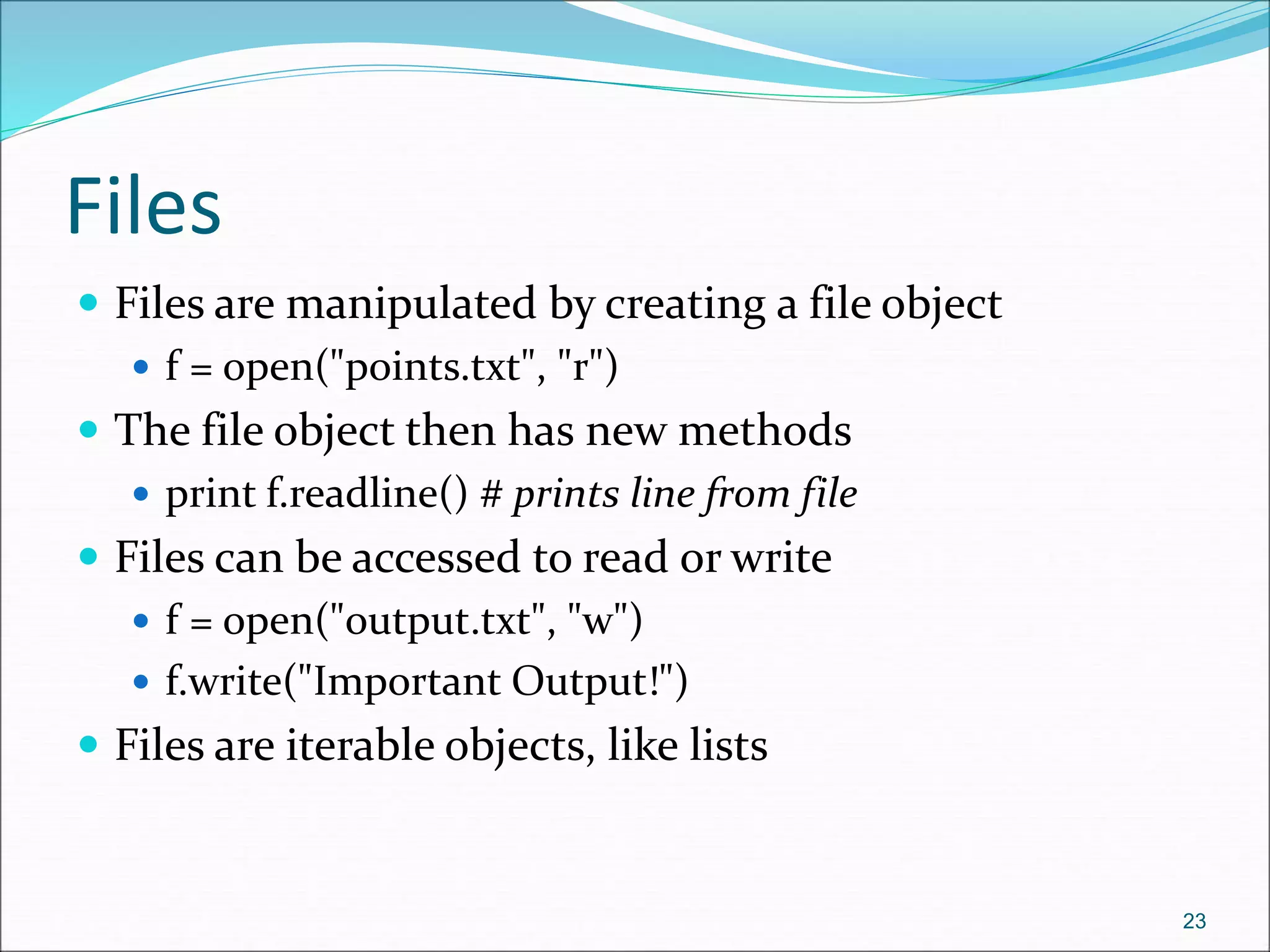 Files
 Files are manipulated by creating a file object
 f = open("points.txt", "r")
 The file object then has new methods
 print f.readline() # prints line from file
 Files can be accessed to read or write
 f = open("output.txt", "w")
 f.write("Important Output!")
 Files are iterable objects, like lists
23
 