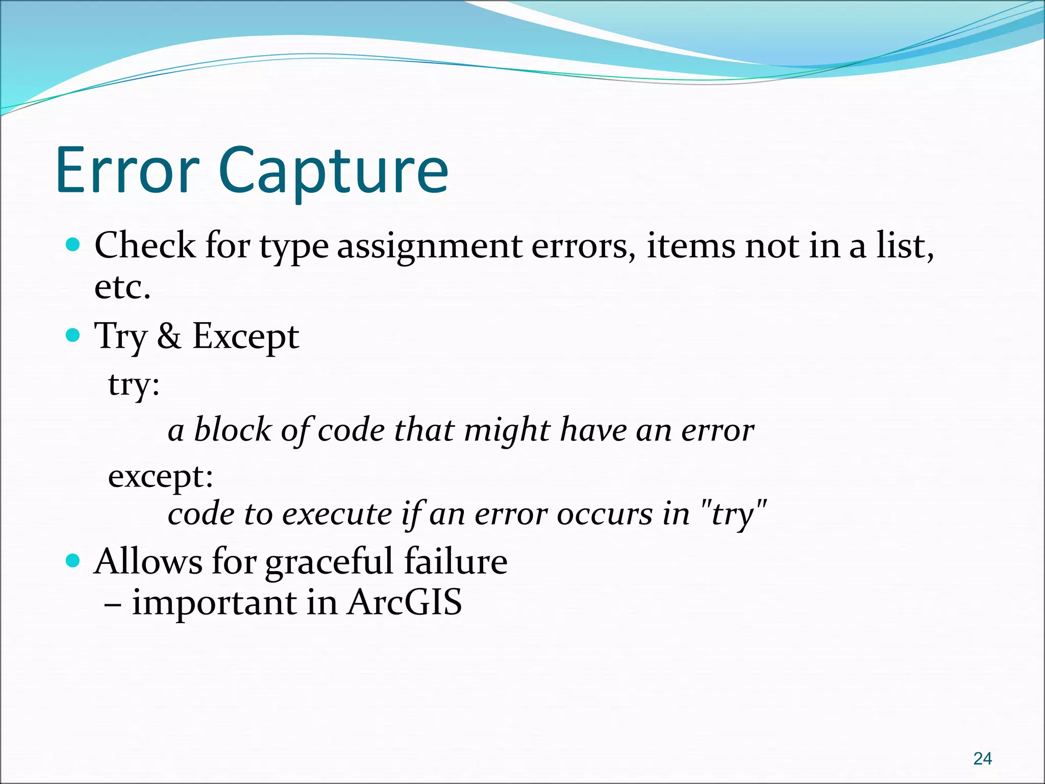 Error Capture
 Check for type assignment errors, items not in a list,
etc.
 Try & Except
try:
a block of code that might have an error
except:
code to execute if an error occurs in "try"
 Allows for graceful failure
– important in ArcGIS
24
 